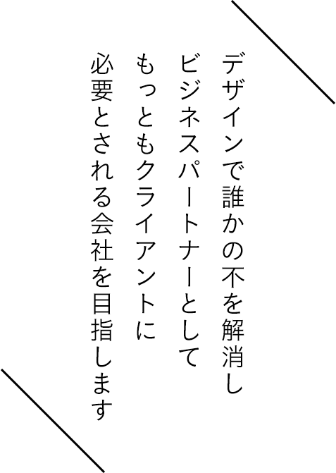 デザインで誰かの不を解消し ビジネスパートナーとして もっともクライアントに 必要とされる会社を目指します